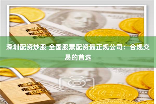 深圳配资炒股 全国股票配资最正规公司：合规交易的首选