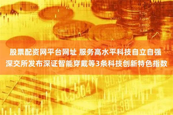 股票配资网平台网址 服务高水平科技自立自强 深交所发布深证智能穿戴等3条科技创新特色指数