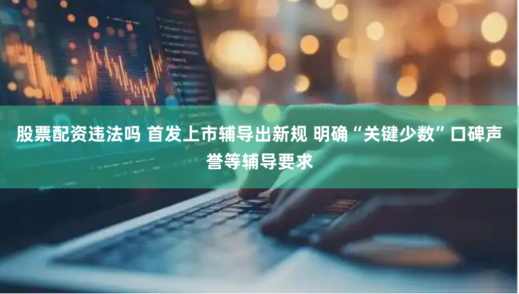 股票配资违法吗 首发上市辅导出新规 明确“关键少数”口碑声誉等辅导要求