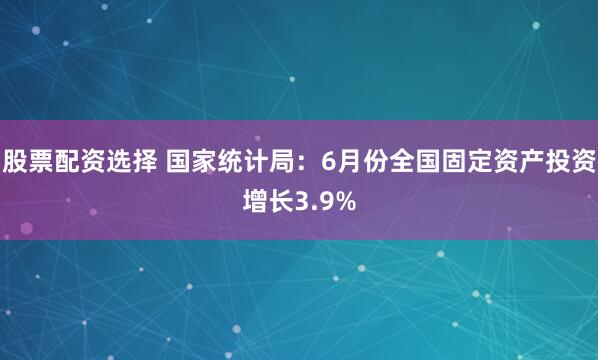 股票配资选择 国家统计局：6月份全国固定资产投资增长3.9%