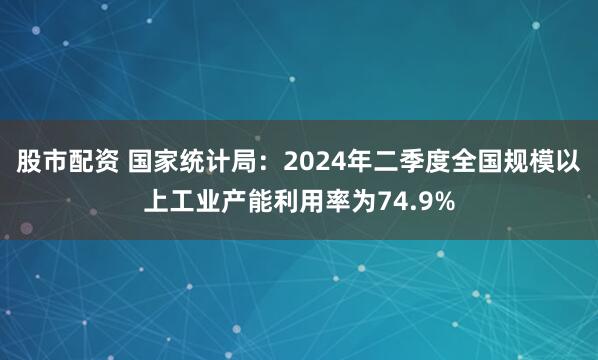 股市配资 国家统计局：2024年二季度全国规模以上工业产能利用率为74.9%